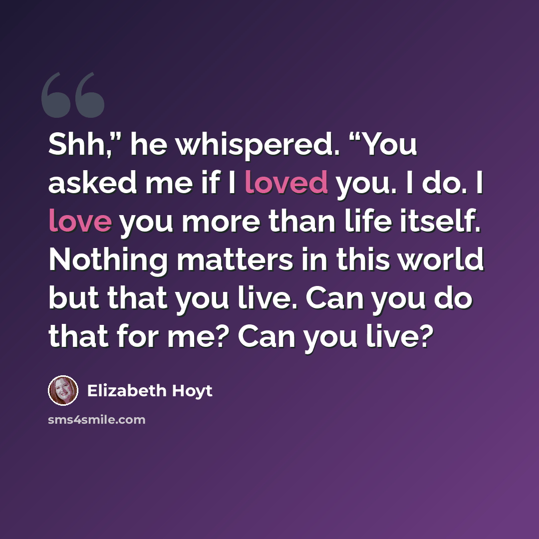 “Shh,” he whispered. “You asked me if I loved you. I do. I love you more than life itself. Nothing matters in this world but that you live. Can you do that for me? Can you live?” quote by Elizabeth Hoyt