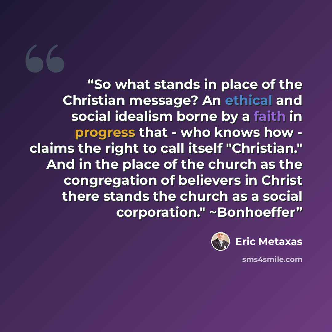 “So what stands in place of the Christian message? An ethical and social idealism borne by a faith in progress that - who knows how - claims the right to call itself "Christian." And in the place of the church as the congregation of believers in Christ there stands the church as a social…” quote by Eric Metaxas