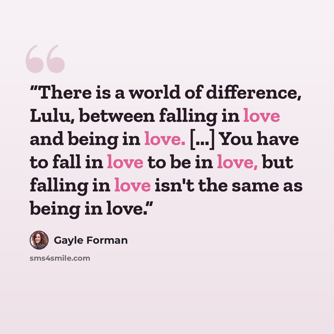 “There is a world of difference, Lulu, between falling in love and being in love. [...] You have to fall in love to be in love, but falling in love isn't the same as being in love.” quote by Gayle Forman