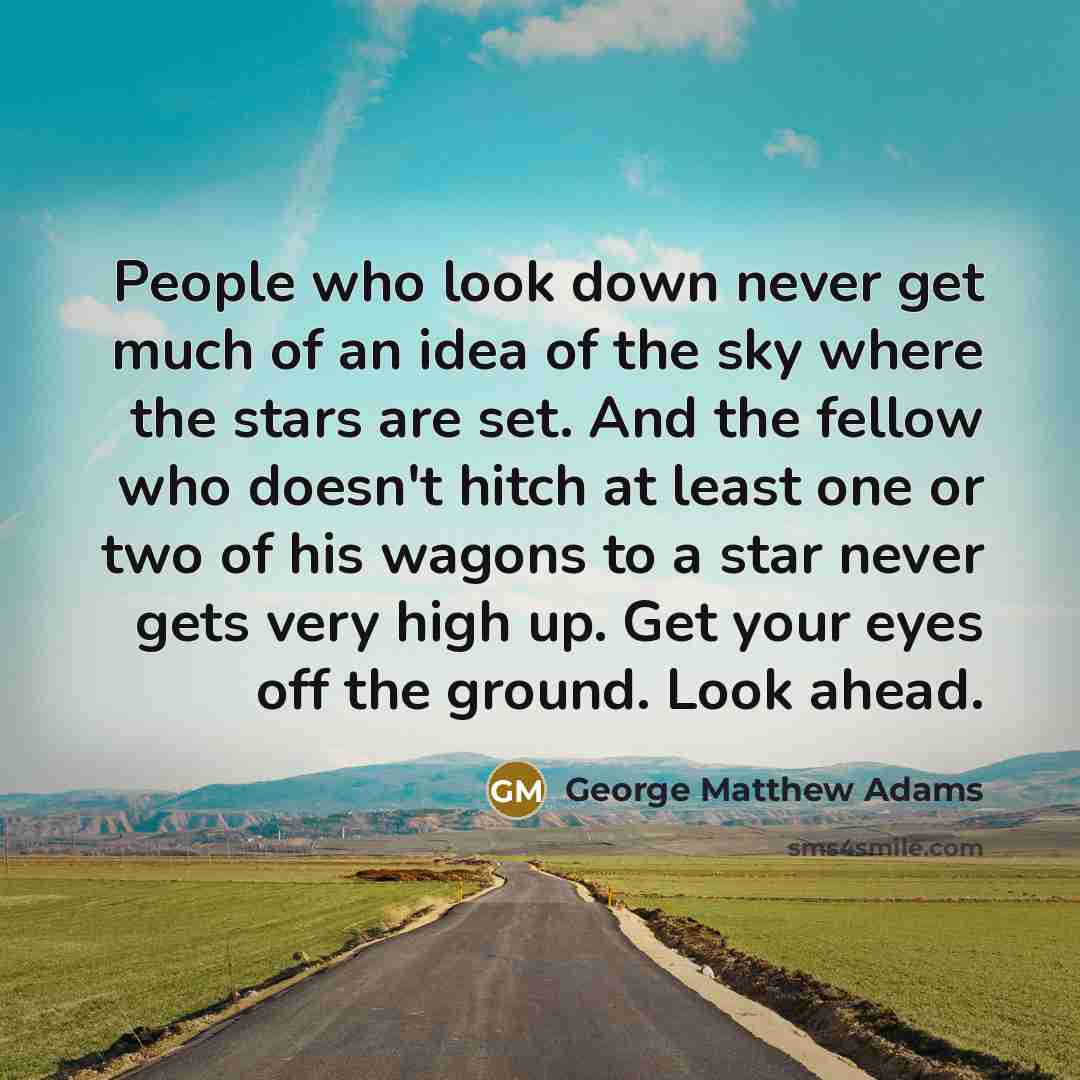 “People who look down never get much of an idea of the sky where the stars are set. And the fellow who doesn't hitch at least one or two of his wagons to a star never gets very high up. Get your eyes off the ground. Look ahead.” quote by George Matthew Adams