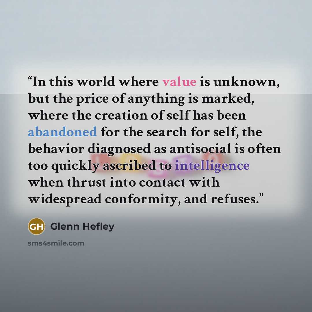 “In this world where value is unknown, but the price of anything is marked, where the creation of self has been abandoned for the search for self, the behavior diagnosed as antisocial is often too quickly ascribed to intelligence when thrust into contact with widespread conformity, and refuses.” quote by Glenn Hefley