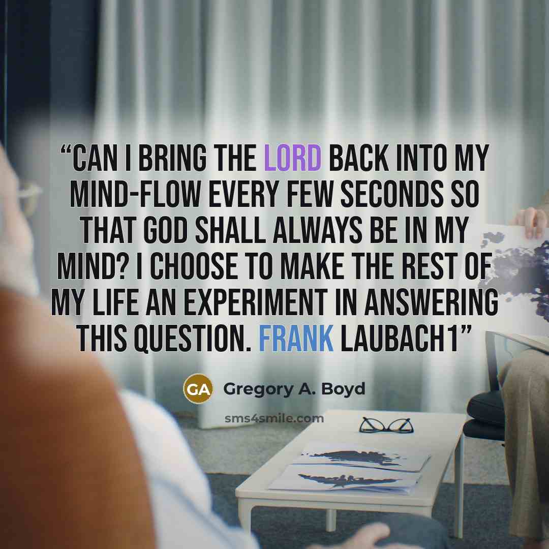“Can I bring the Lord back into my mind-flow every few seconds so that God shall always be in my mind? I choose to make the rest of my life an experiment in answering this question. Frank Laubach1” quote by Gregory A. Boyd