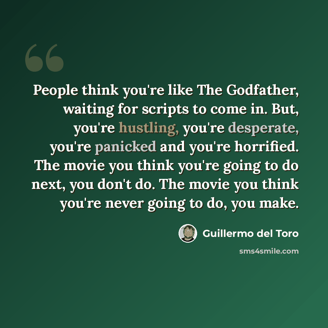 “People think you're like The Godfather, waiting for scripts to come in. But, you're hustling, you're desperate, you're panicked and you're horrified. The movie you think you're going to do next, you don't do. The movie you think you're never going to do, you make.” quote by Guillermo del Toro