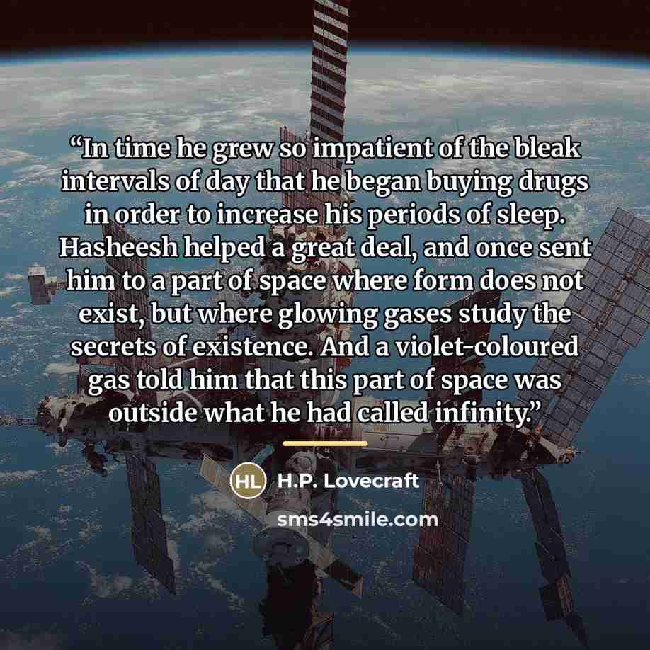 “In time he grew so impatient of the bleak intervals of day that he began buying drugs in order to increase his periods of sleep. Hasheesh helped a great deal, and once sent him to a part of space where form does not exist, but where glowing gases study the secrets of existence. And a…” quote by H.P. Lovecraft