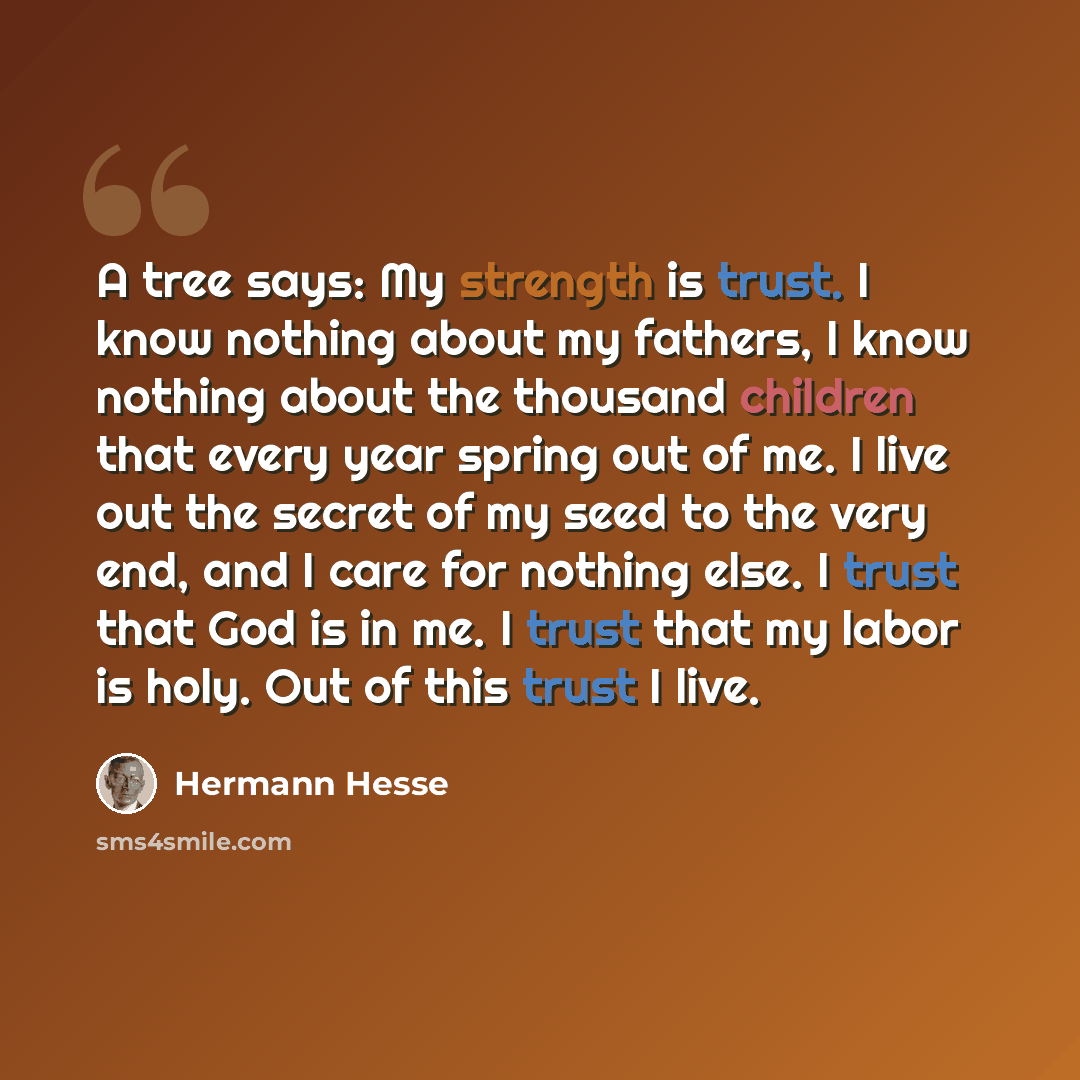 “A tree says: My strength is trust. I know nothing about my fathers, I know nothing about the thousand children that every year spring out of me. I live out the secret of my seed to the very end, and I care for nothing else. I trust that God is in me. I trust that my labor is holy. Out of this…” quote by Hermann Hesse
