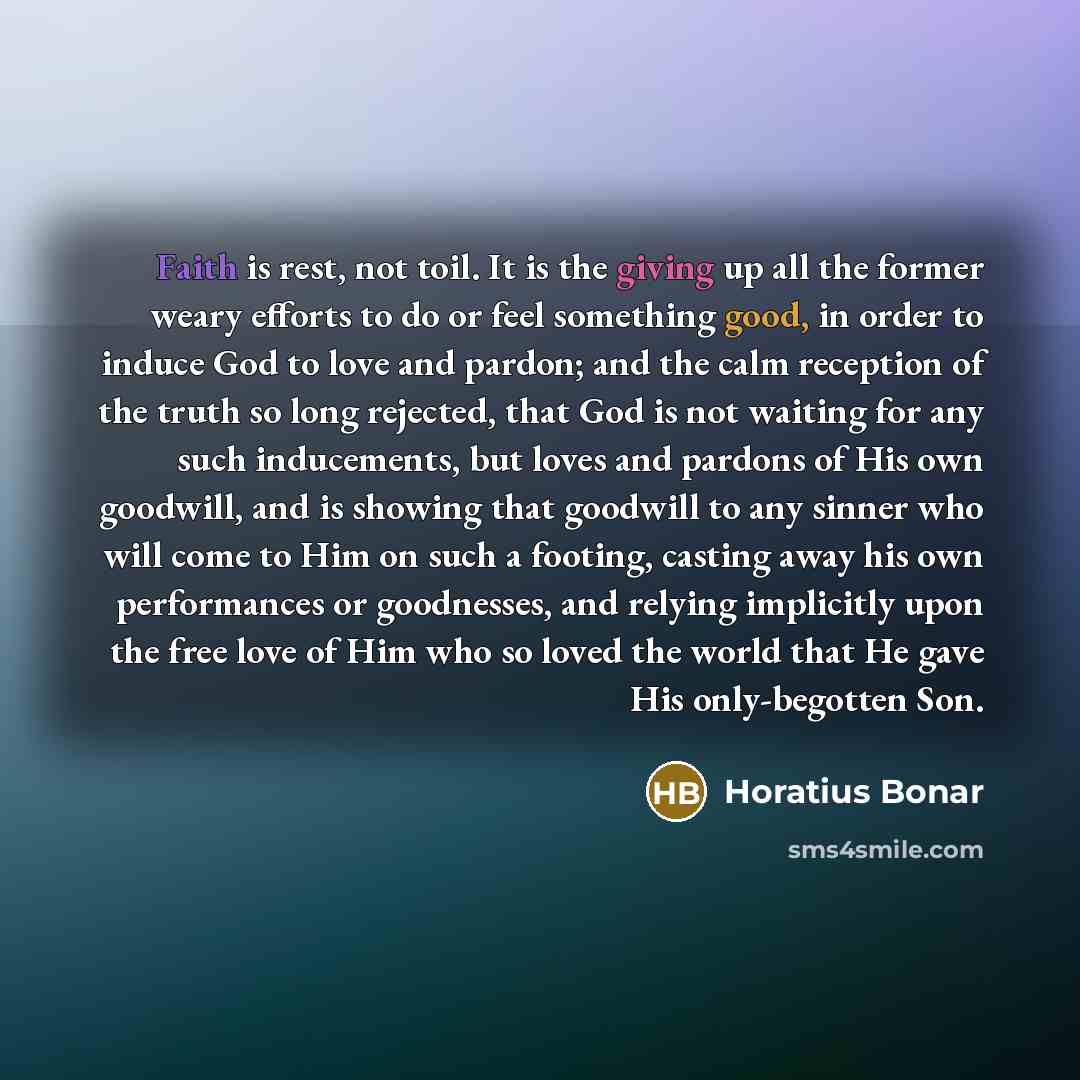 “Faith is rest, not toil. It is the giving up all the former weary efforts to do or feel something good, in order to induce God to love and pardon; and the calm reception of the truth so long rejected, that God is not waiting for any such inducements, but loves and pardons of His own goodwill, and…” quote by Horatius Bonar