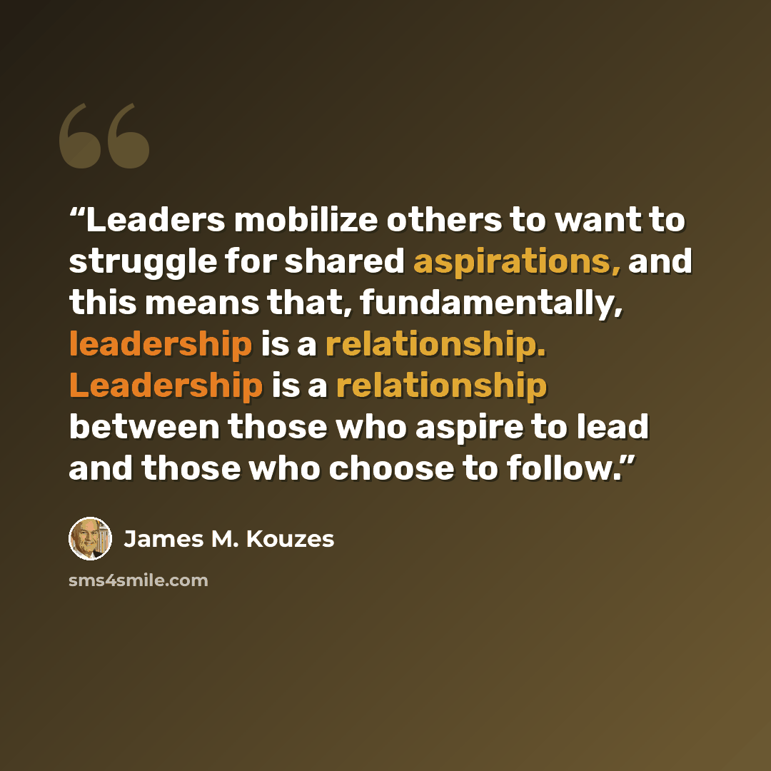 “Leaders mobilize others to want to struggle for shared aspirations, and this means that, fundamentally, leadership is a relationship. Leadership is a relationship between those who aspire to lead and those who choose to follow.” quote by James M. Kouzes