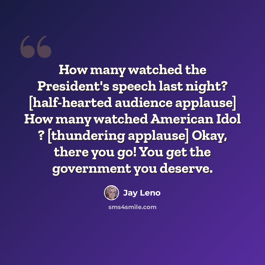 “How many watched the President's speech last night? [half-hearted audience applause] How many watched American Idol ? [thundering applause] Okay, there you go! You get the government you deserve.” quote by Jay Leno