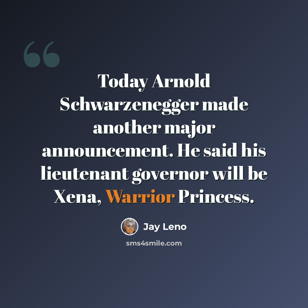 “Today Arnold Schwarzenegger made another major announcement. He said his lieutenant governor will be Xena, Warrior Princess.” quote by Jay Leno
