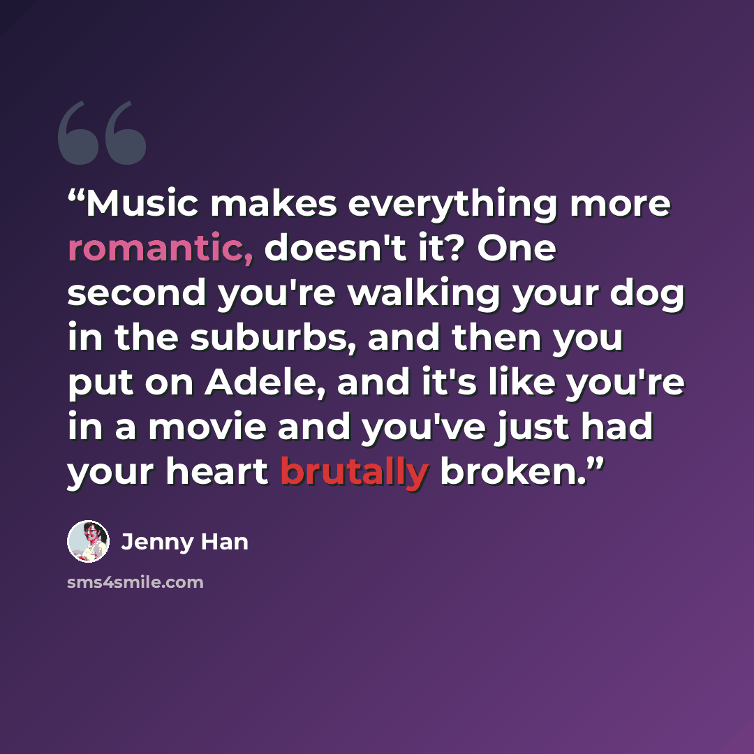 “Music makes everything more romantic, doesn't it? One second you're walking your dog in the suburbs, and then you put on Adele, and it's like you're in a movie and you've just had your heart brutally broken.” quote by Jenny Han