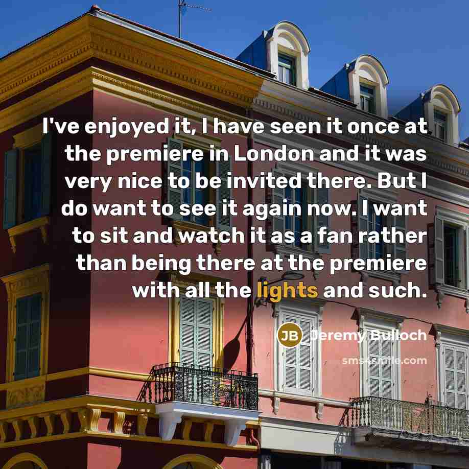 “I've enjoyed it, I have seen it once at the premiere in London and it was very nice to be invited there. But I do want to see it again now. I want to sit and watch it as a fan rather than being there at the premiere with all the lights and such.” quote by Jeremy Bulloch