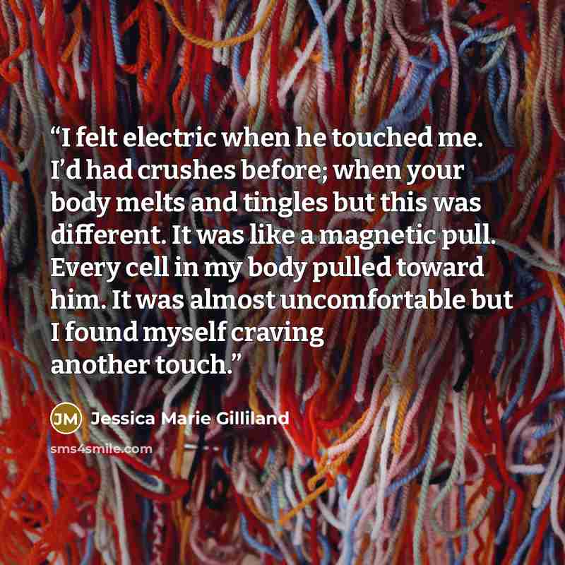 “I felt electric when he touched me. I’d had crushes before; when your body melts and tingles but this was different. It was like a magnetic pull. Every cell in my body pulled toward him. It was almost uncomfortable but I found myself craving another touch.” quote by Jessica Marie Gilliland