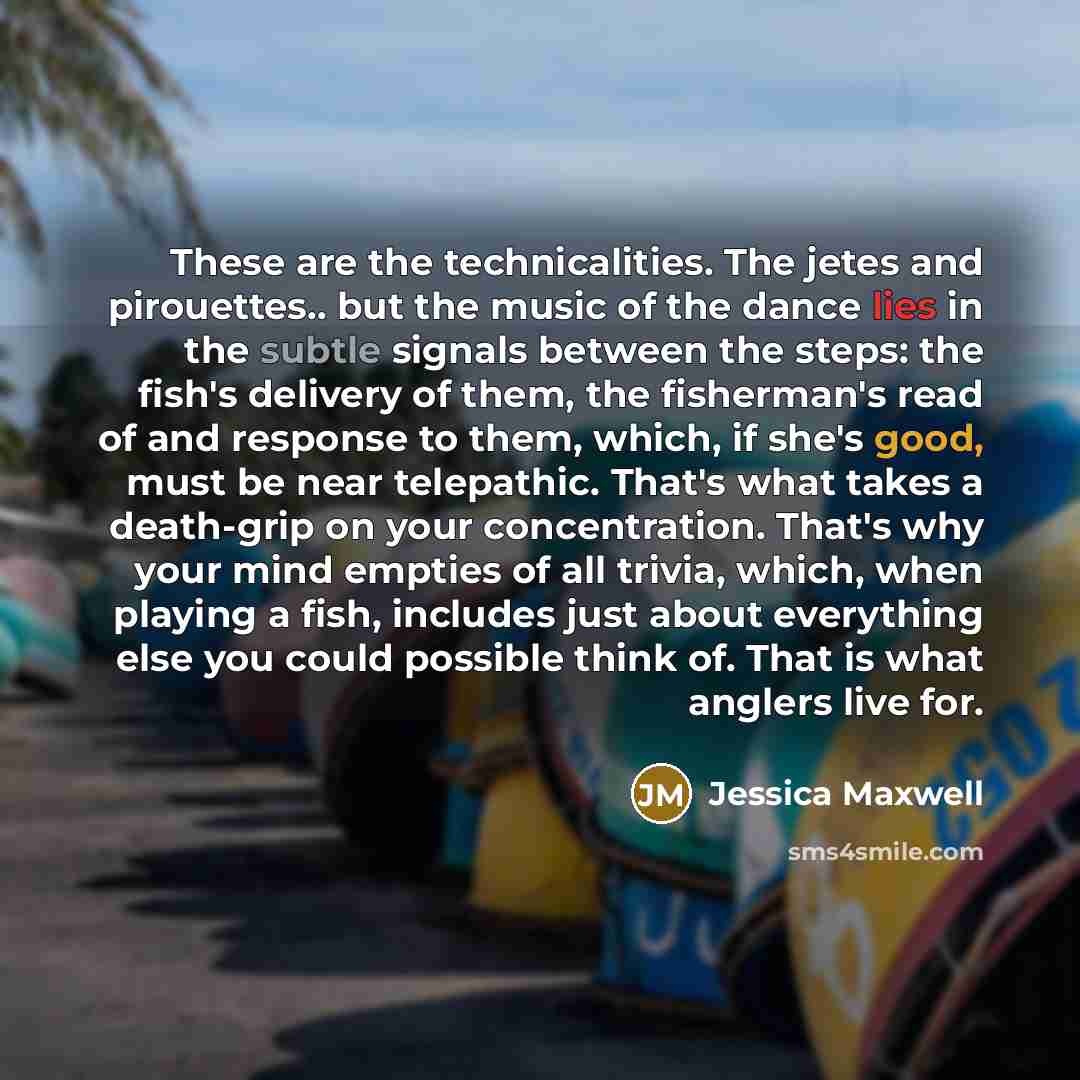 “These are the technicalities. The jetes and pirouettes.. but the music of the dance lies in the subtle signals between the steps: the fish's delivery of them, the fisherman's read of and response to them, which, if she's good, must be near telepathic. That's what takes a death-grip on your…” quote by Jessica Maxwell