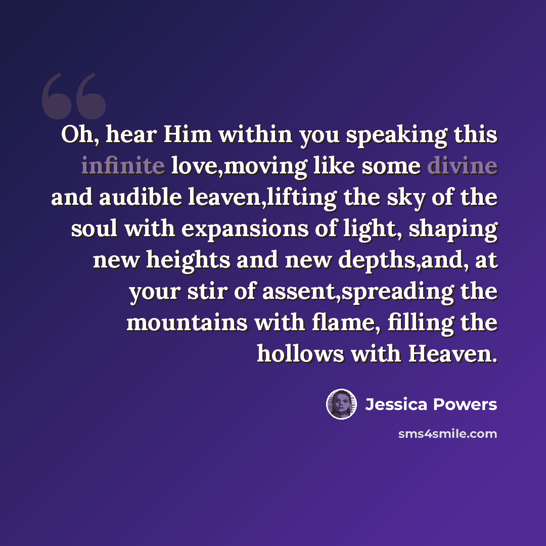 “Oh, hear Him within you speaking this infinite love,moving like some divine and audible leaven,lifting the sky of the soul with expansions of light, shaping new heights and new depths,and, at your stir of assent,spreading the mountains with flame, filling the hollows with Heaven.” quote by Jessica Powers