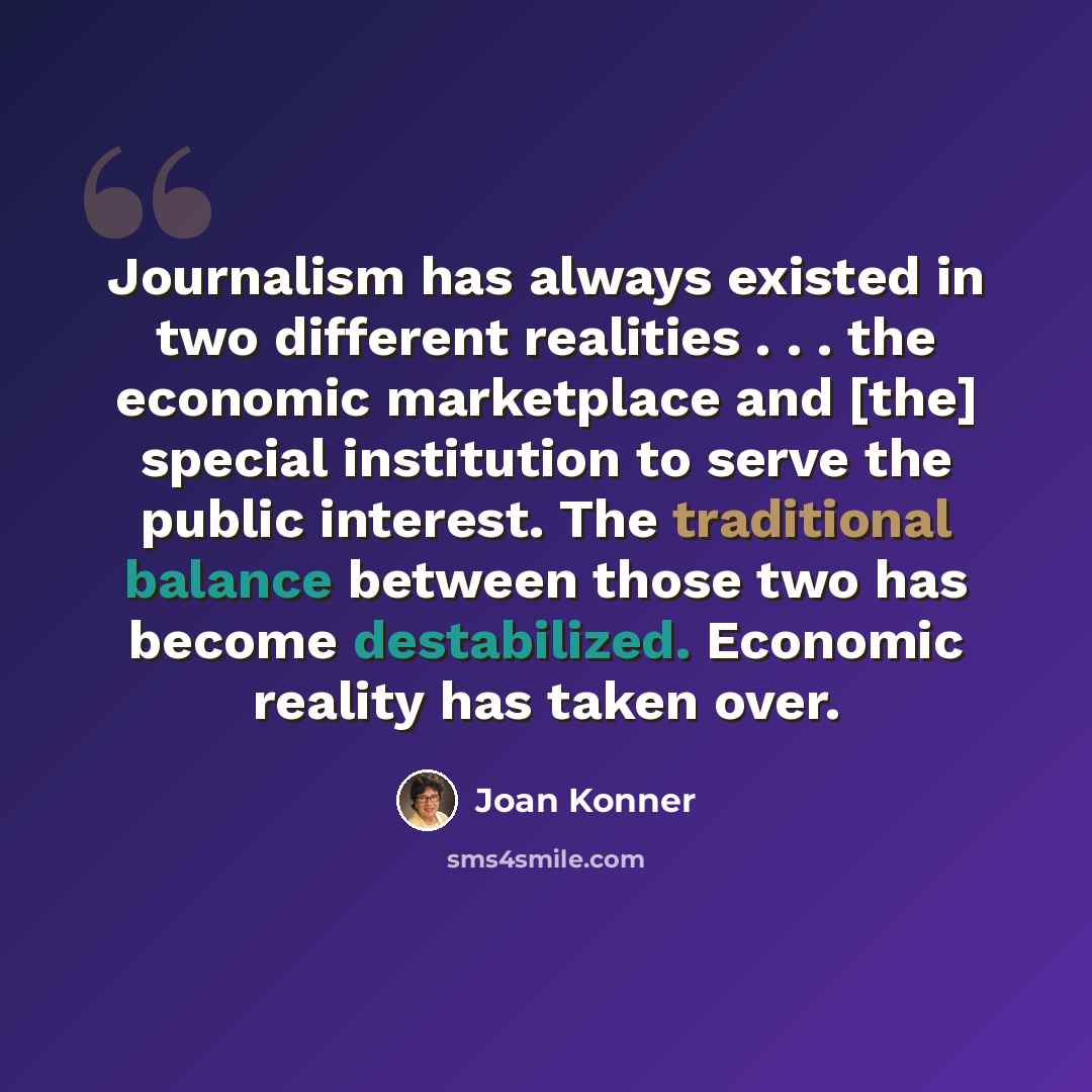 “Journalism has always existed in two different realities . . . the economic marketplace and [the] special institution to serve the public interest. The traditional balance between those two has become destabilized. Economic reality has taken over.” quote by Joan Konner