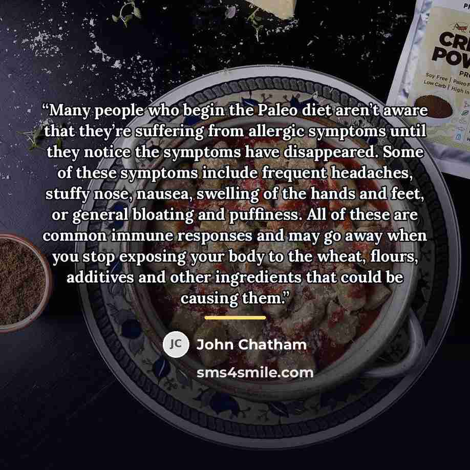 “Many people who begin the Paleo diet aren’t aware that they’re suffering from allergic symptoms until they notice the symptoms have disappeared. Some of these symptoms include frequent headaches, stuffy nose, nausea, swelling of the hands and feet, or general bloating and puffiness. All of these…” quote by John Chatham