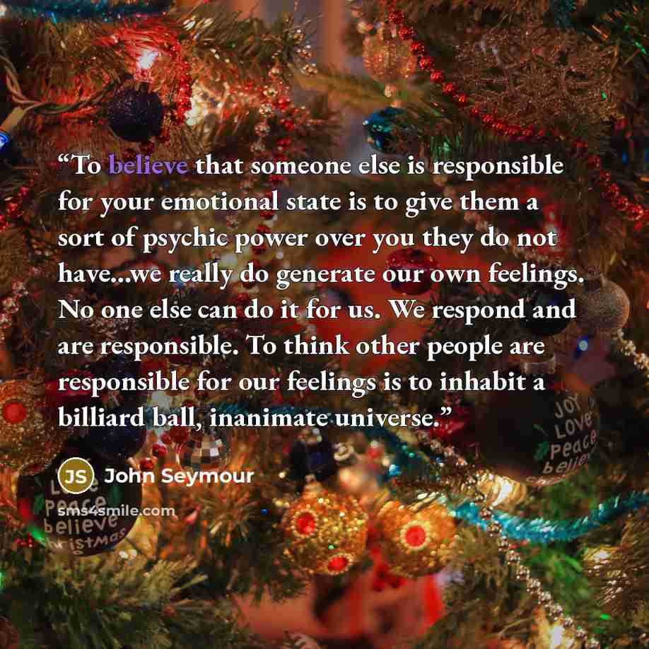 “To believe that someone else is responsible for your emotional state is to give them a sort of psychic power over you they do not have...we really do generate our own feelings. No one else can do it for us. We respond and are responsible. To think other people are responsible for our feelings is…” quote by John Seymour