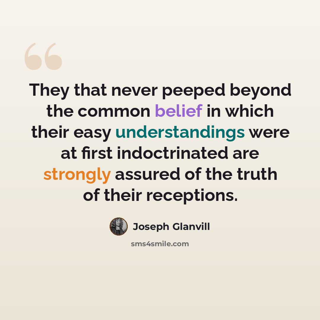 “They that never peeped beyond the common belief in which their easy understandings were at first indoctrinated are strongly assured of the truth of their receptions.” quote by Joseph Glanvill