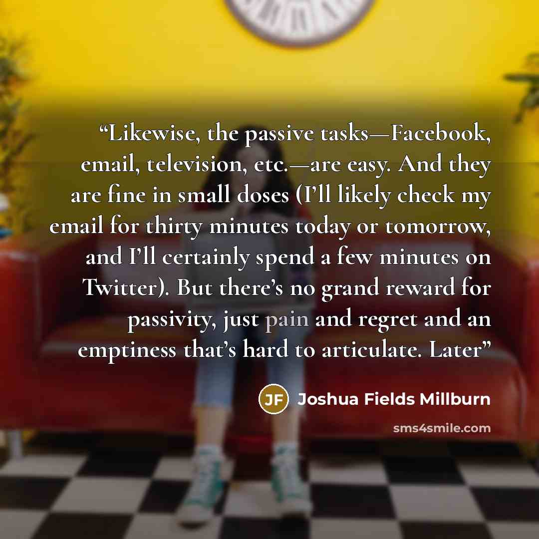 “Likewise, the passive tasks—Facebook, email, television, etc.—are easy. And they are fine in small doses (I’ll likely check my email for thirty minutes today or tomorrow, and I’ll certainly spend a few minutes on Twitter). But there’s no grand reward for passivity, just pain and regret and an…” quote by Joshua Fields Millburn