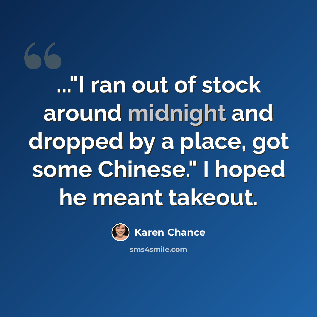 “..."I ran out of stock around midnight and dropped by a place, got some Chinese." I hoped he meant takeout.” quote by Karen Chance