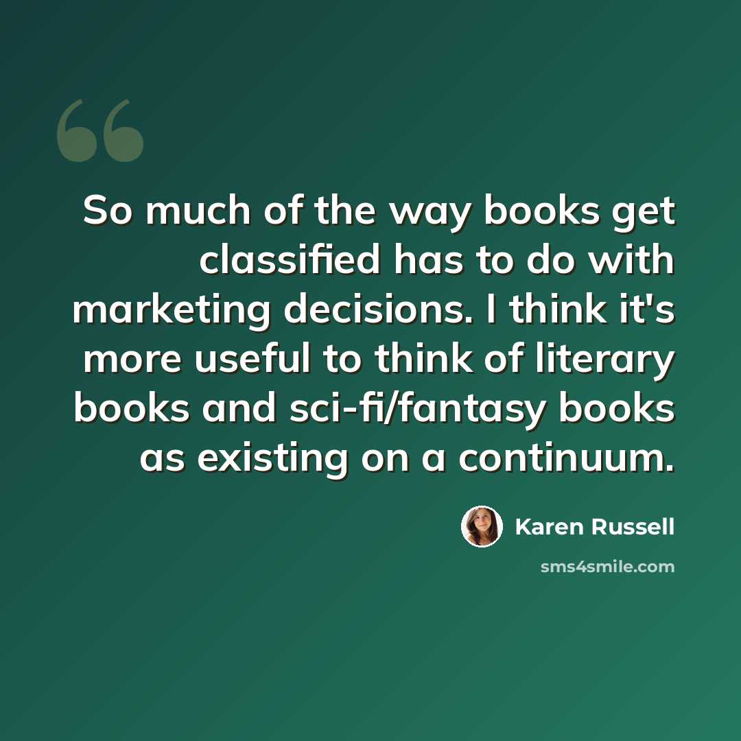 “So much of the way books get classified has to do with marketing decisions. I think it's more useful to think of literary books and sci-fi/fantasy books as existing on a continuum.” quote by Karen Russell