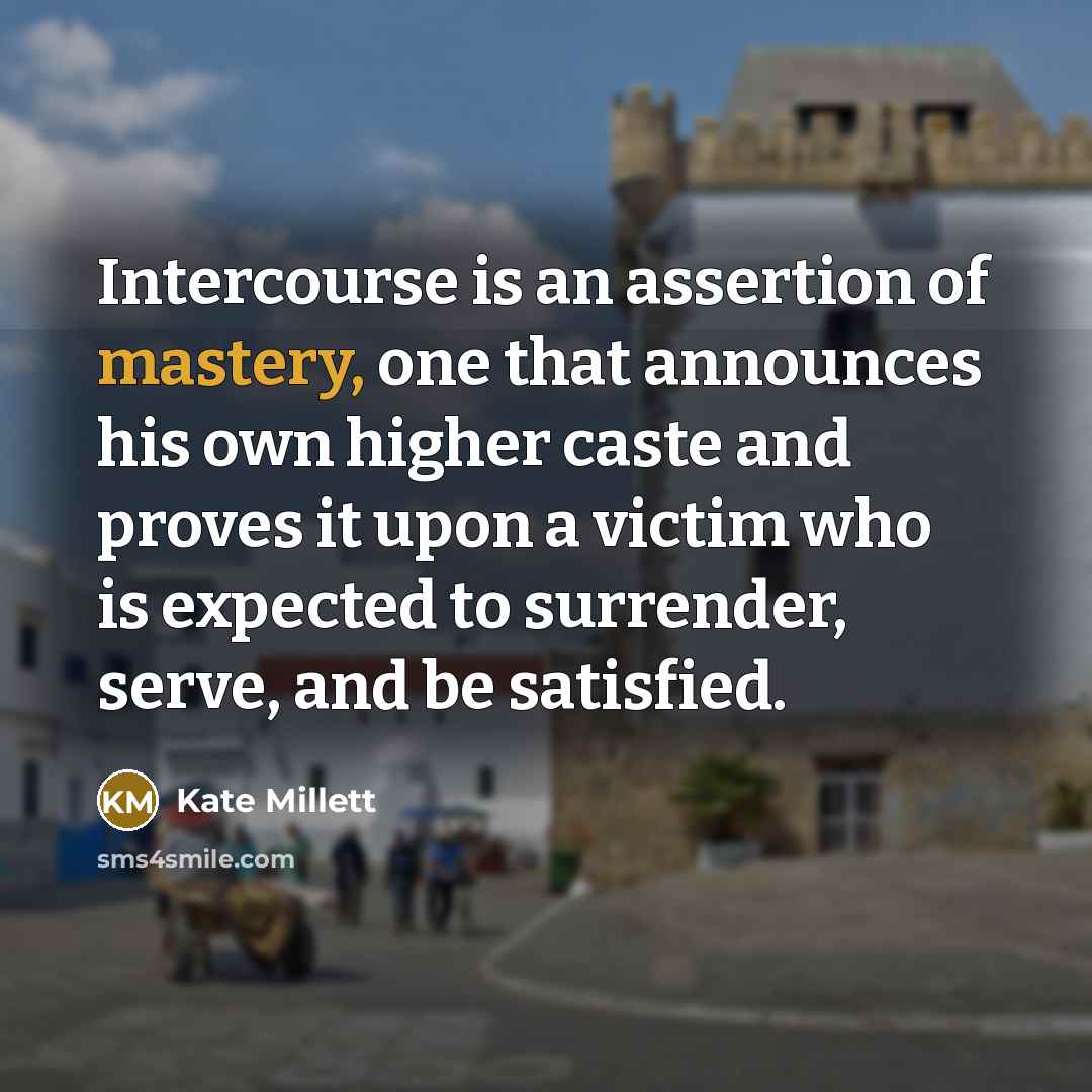“Intercourse is an assertion of mastery, one that announces his own higher caste and proves it upon a victim who is expected to surrender, serve, and be satisfied.” quote by Kate Millett