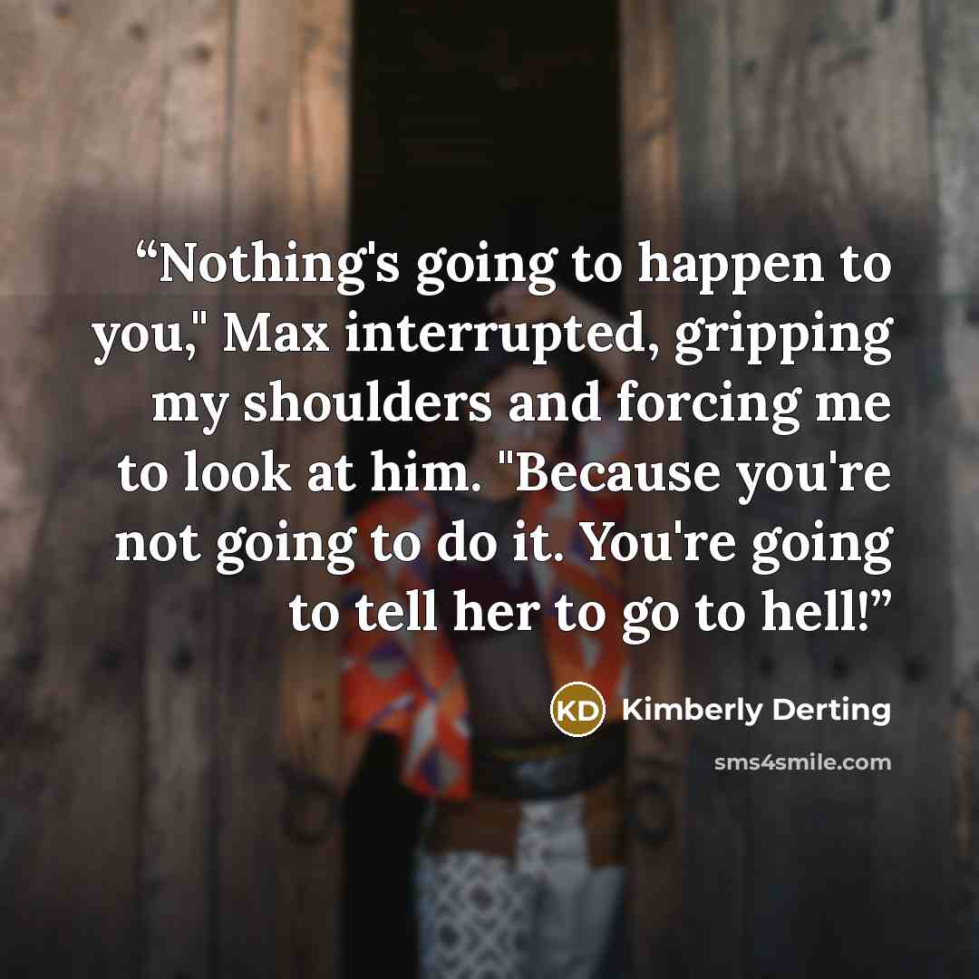 “Nothing's going to happen to you," Max interrupted, gripping my shoulders and forcing me to look at him. "Because you're not going to do it. You're going to tell her to go to hell!” quote by Kimberly Derting