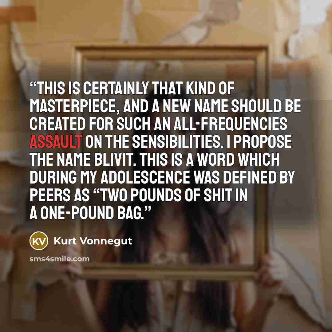 “This is certainly that kind of masterpiece, and a new name should be created for such an all-frequencies assault on the sensibilities. I propose the name blivit. This is a word which during my adolescence was defined by peers as “two pounds of shit in a one-pound bag.” quote by Kurt Vonnegut