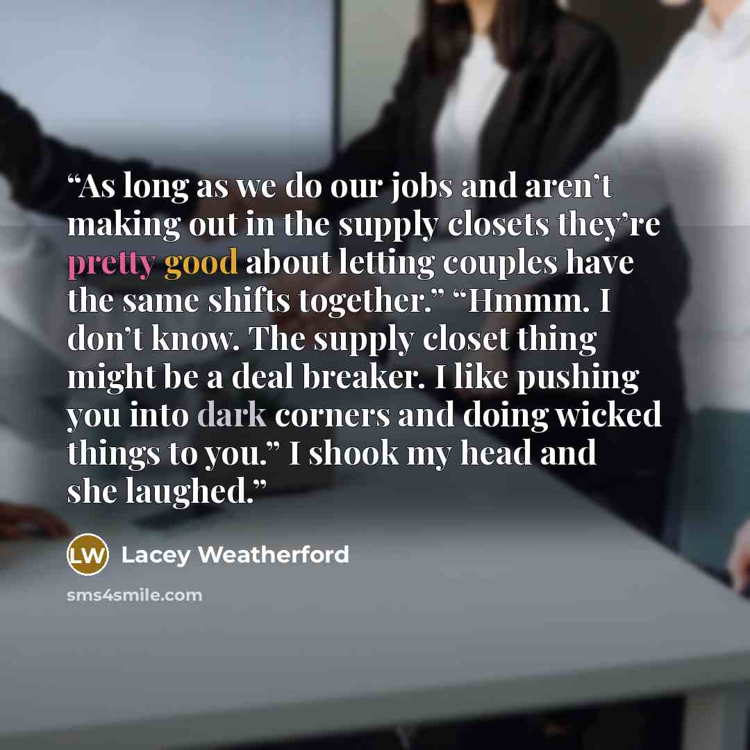 “As long as we do our jobs and aren’t making out in the supply closets they’re pretty good about letting couples have the same shifts together.” “Hmmm. I don’t know. The supply closet thing might be a deal breaker. I like pushing you into dark corners and doing wicked things to you.” I shook my…” quote by Lacey Weatherford