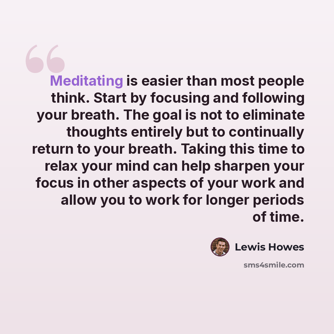 “Meditating is easier than most people think. Start by focusing and following your breath. The goal is not to eliminate thoughts entirely but to continually return to your breath. Taking this time to relax your mind can help sharpen your focus in other aspects of your work and allow you to work for…” quote by Lewis Howes