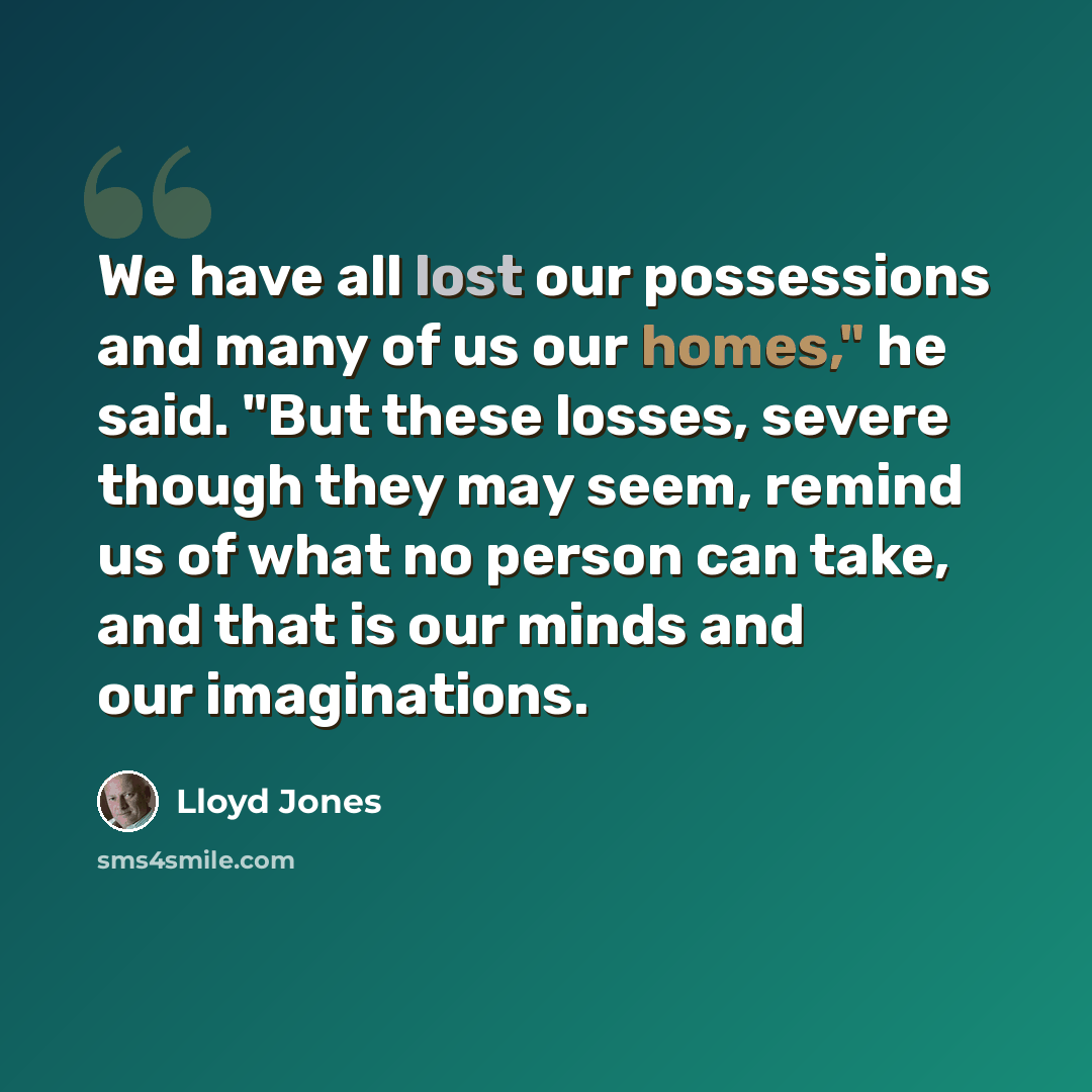 “We have all lost our possessions and many of us our homes," he said. "But these losses, severe though they may seem, remind us of what no person can take, and that is our minds and our imaginations.” quote by Lloyd Jones