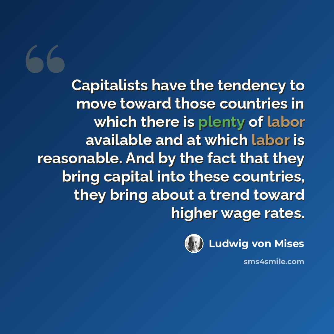 “Capitalists have the tendency to move toward those countries in which there is plenty of labor available and at which labor is reasonable. And by the fact that they bring capital into these countries, they bring about a trend toward higher wage rates.” quote by Ludwig von Mises