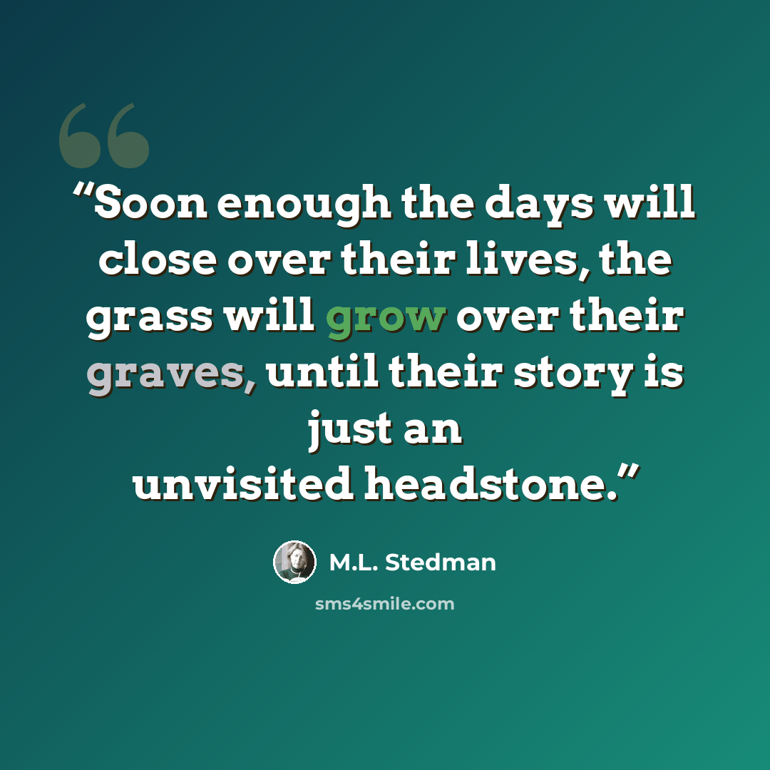 “Soon enough the days will close over their lives, the grass will grow over their graves, until their story is just an unvisited headstone.” quote by M.L. Stedman