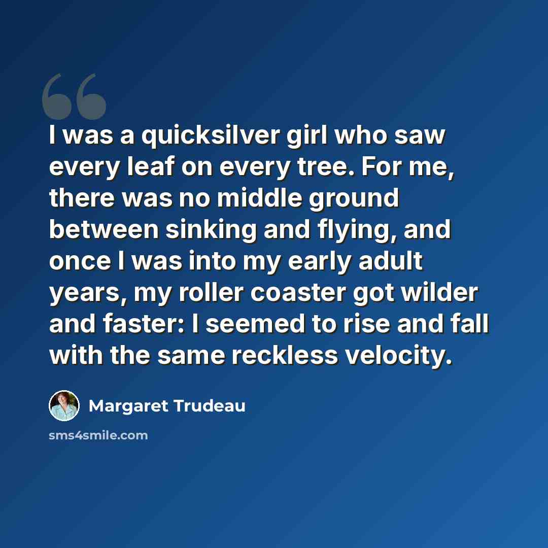 “I was a quicksilver girl who saw every leaf on every tree. For me, there was no middle ground between sinking and flying, and once I was into my early adult years, my roller coaster got wilder and faster: I seemed to rise and fall with the same reckless velocity.” quote by Margaret Trudeau