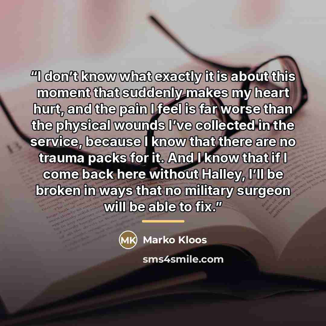 “I don’t know what exactly it is about this moment that suddenly makes my heart hurt, and the pain I feel is far worse than the physical wounds I’ve collected in the service, because I know that there are no trauma packs for it. And I know that if I come back here without Halley, I’ll be broken in…” quote by Marko Kloos
