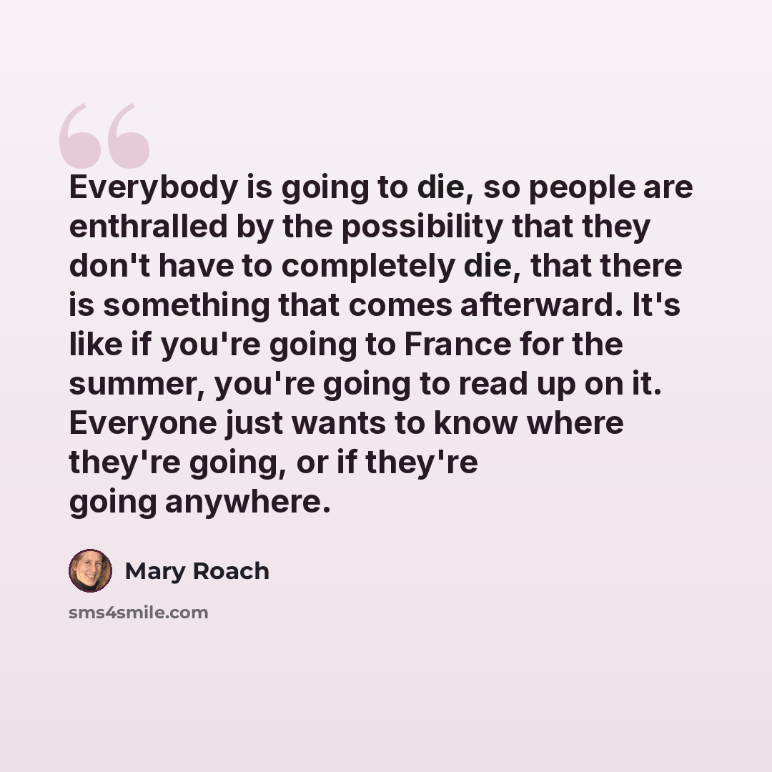 “Everybody is going to die, so people are enthralled by the possibility that they don't have to completely die, that there is something that comes afterward. It's like if you're going to France for the summer, you're going to read up on it. Everyone just wants to know where they're going, or if…” quote by Mary Roach