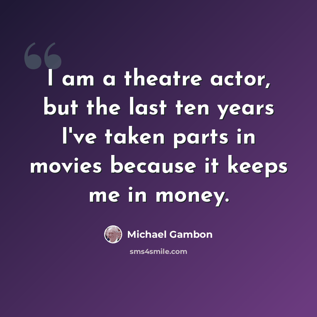 “I am a theatre actor, but the last ten years I've taken parts in movies because it keeps me in money.” quote by Michael Gambon