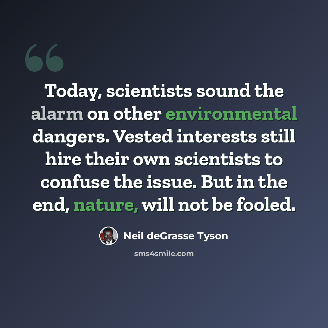 “Today, scientists sound the alarm on other environmental dangers. Vested interests still hire their own scientists to confuse the issue. But in the end, nature, will not be fooled.” quote by Neil deGrasse Tyson