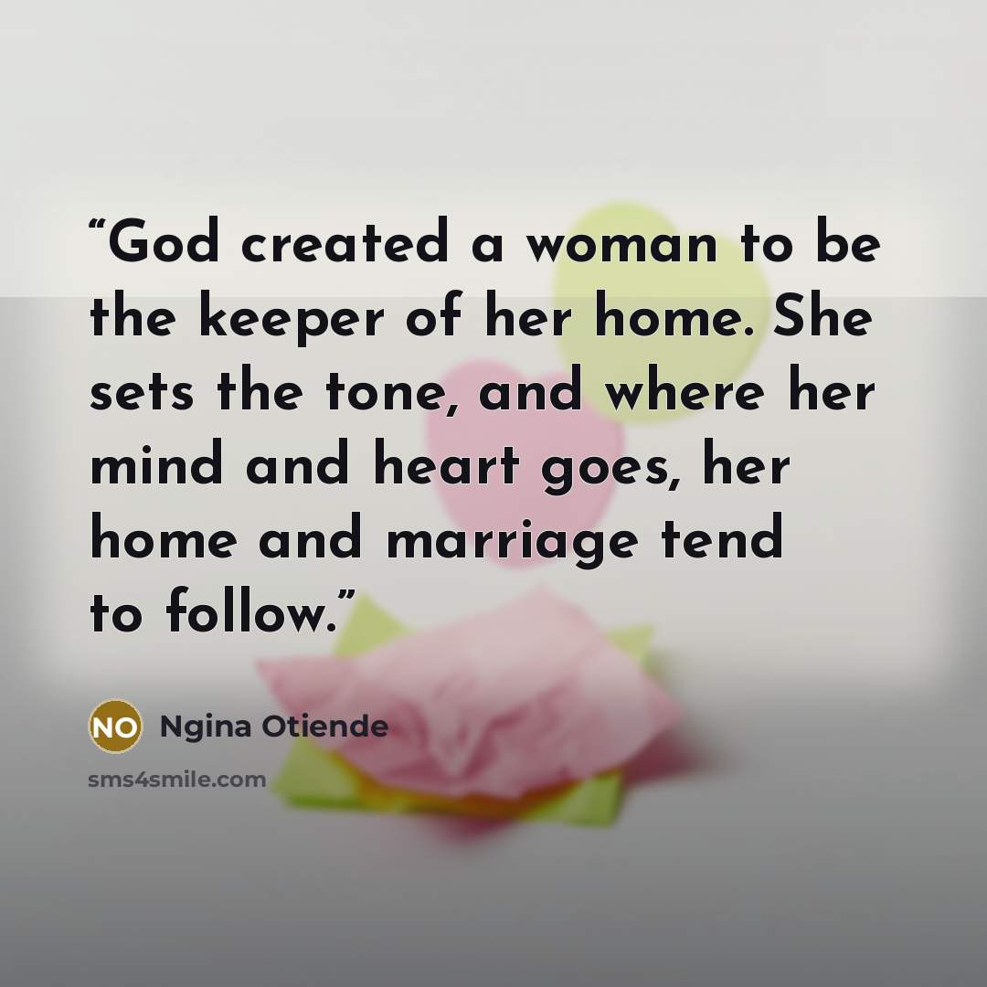 “God created a woman to be the keeper of her home. She sets the tone, and where her mind and heart goes, her home and marriage tend to follow.” quote by Ngina Otiende