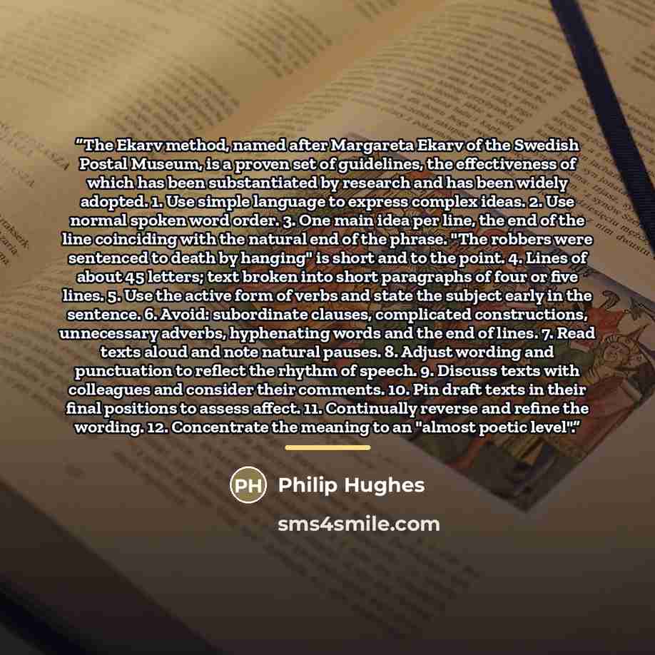 “The Ekarv method, named after Margareta Ekarv of the Swedish Postal Museum, is a proven set of guidelines, the effectiveness of which has been substantiated by research and has been widely adopted. 1. Use simple language to express complex ideas. 2. Use normal spoken word order. 3. One main idea…” quote by Philip Hughes