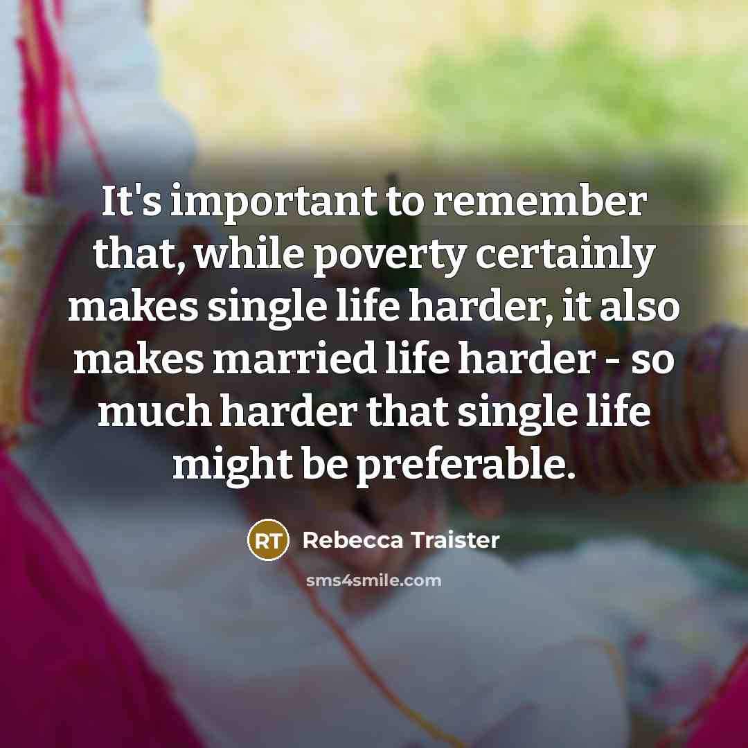 “It's important to remember that, while poverty certainly makes single life harder, it also makes married life harder - so much harder that single life might be preferable.” quote by Rebecca Traister