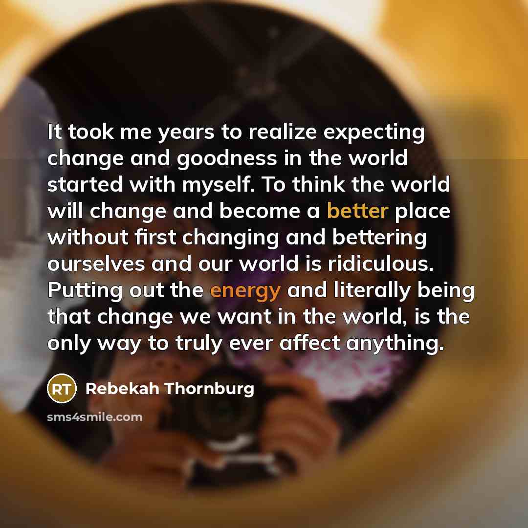 “It took me years to realize expecting change and goodness in the world started with myself. To think the world will change and become a better place without first changing and bettering ourselves and our world is ridiculous. Putting out the energy and literally being that change we want in the…” quote by Rebekah Thornburg