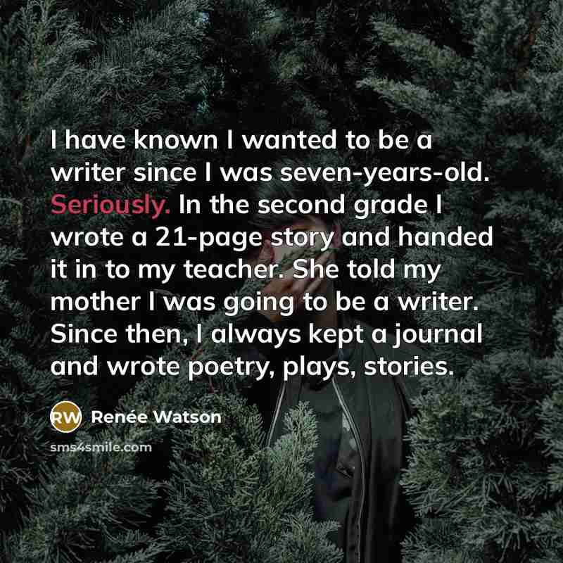 “I have known I wanted to be a writer since I was seven-years-old. Seriously. In the second grade I wrote a 21-page story and handed it in to my teacher. She told my mother I was going to be a writer. Since then, I always kept a journal and wrote poetry, plays, stories.” quote by Renee Watson