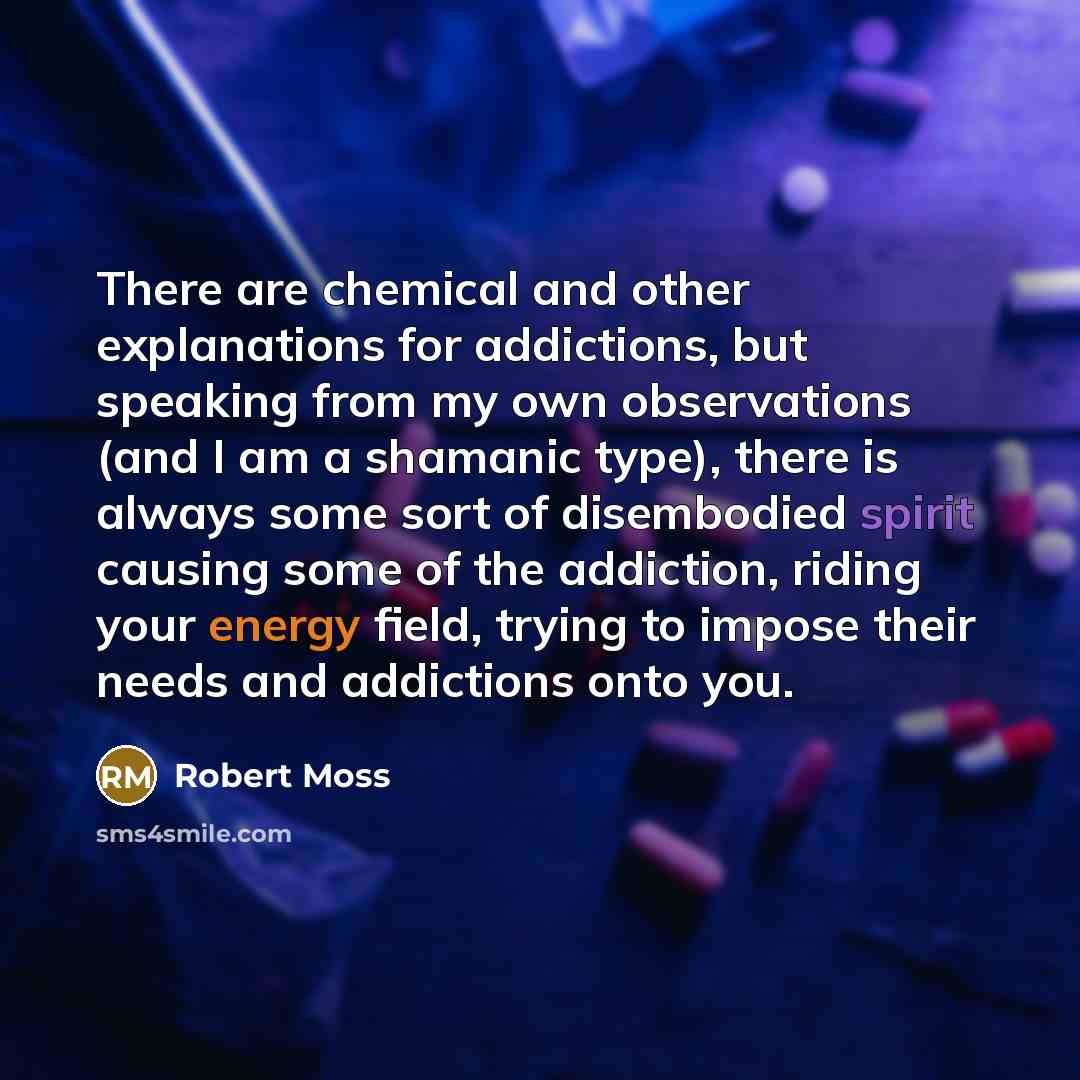 “There are chemical and other explanations for addictions, but speaking from my own observations (and I am a shamanic type), there is always some sort of disembodied spirit causing some of the addiction, riding your energy field, trying to impose their needs and addictions onto you.” quote by Robert Moss