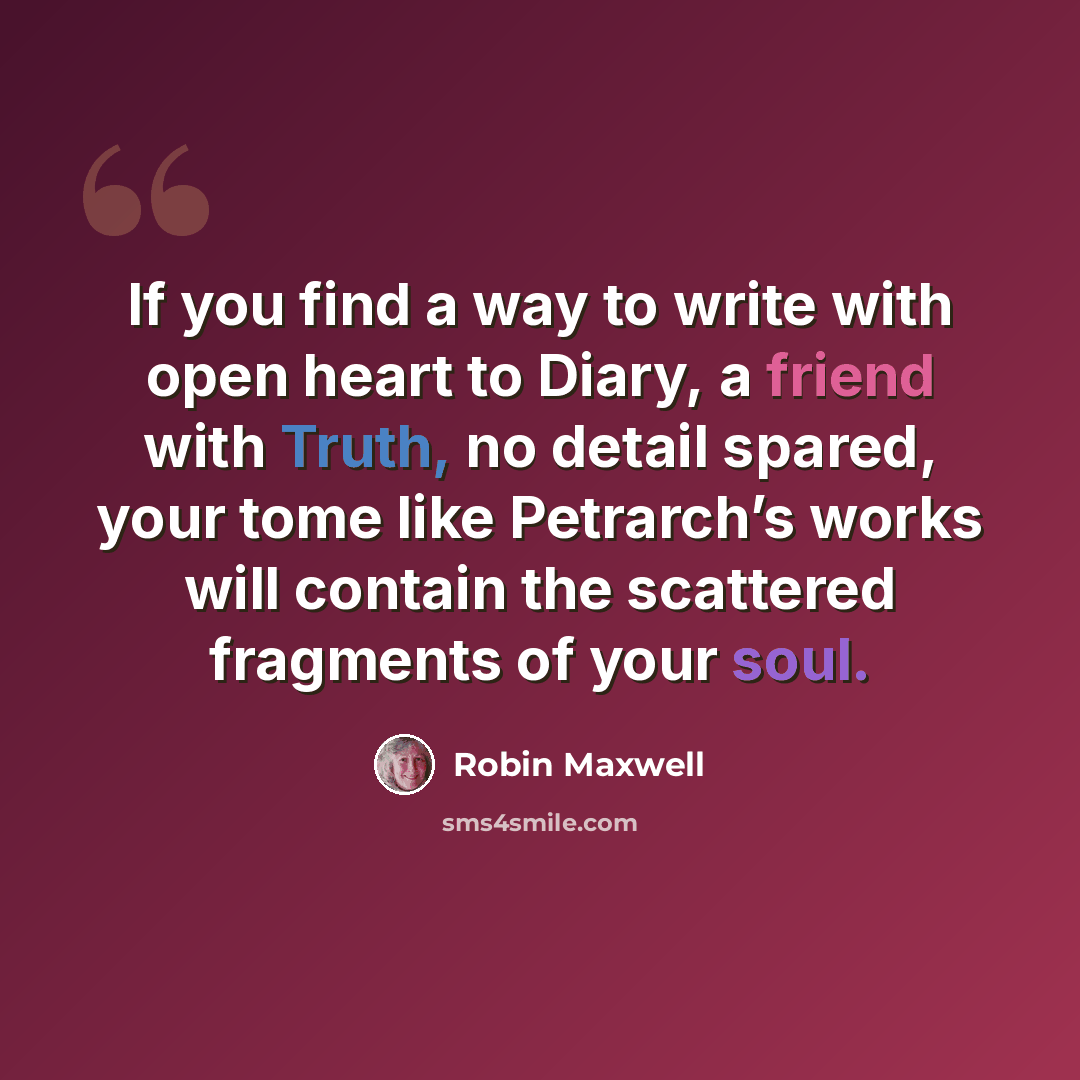 “If you find a way to write with open heart to Diary, a friend with Truth, no detail spared, your tome like Petrarch’s works will contain the scattered fragments of your soul.” quote by Robin Maxwell