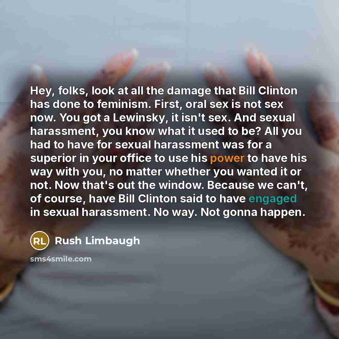 “Hey, folks, look at all the damage that Bill Clinton has done to feminism. First, oral sex is not sex now. You got a Lewinsky, it isn't sex. And sexual harassment, you know what it used to be? All you had to have for sexual harassment was for a superior in your office to use his power to have his…” quote by Rush Limbaugh