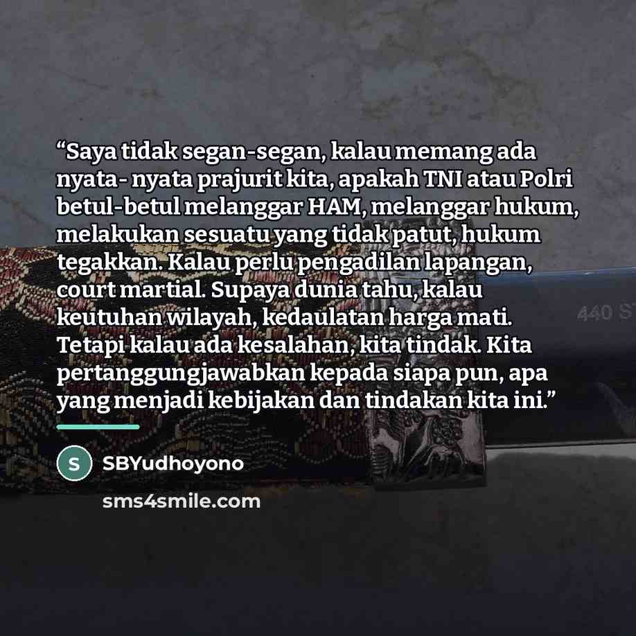 “Saya tidak segan-segan, kalau memang ada nyata- nyata prajurit kita, apakah TNI atau Polri betul-betul melanggar HAM, melanggar hukum, melakukan sesuatu yang tidak patut, hukum tegakkan. Kalau perlu pengadilan lapangan, court martial. Supaya dunia tahu, kalau keutuhan wilayah, kedaulatan harga…” quote by SBYudhoyono