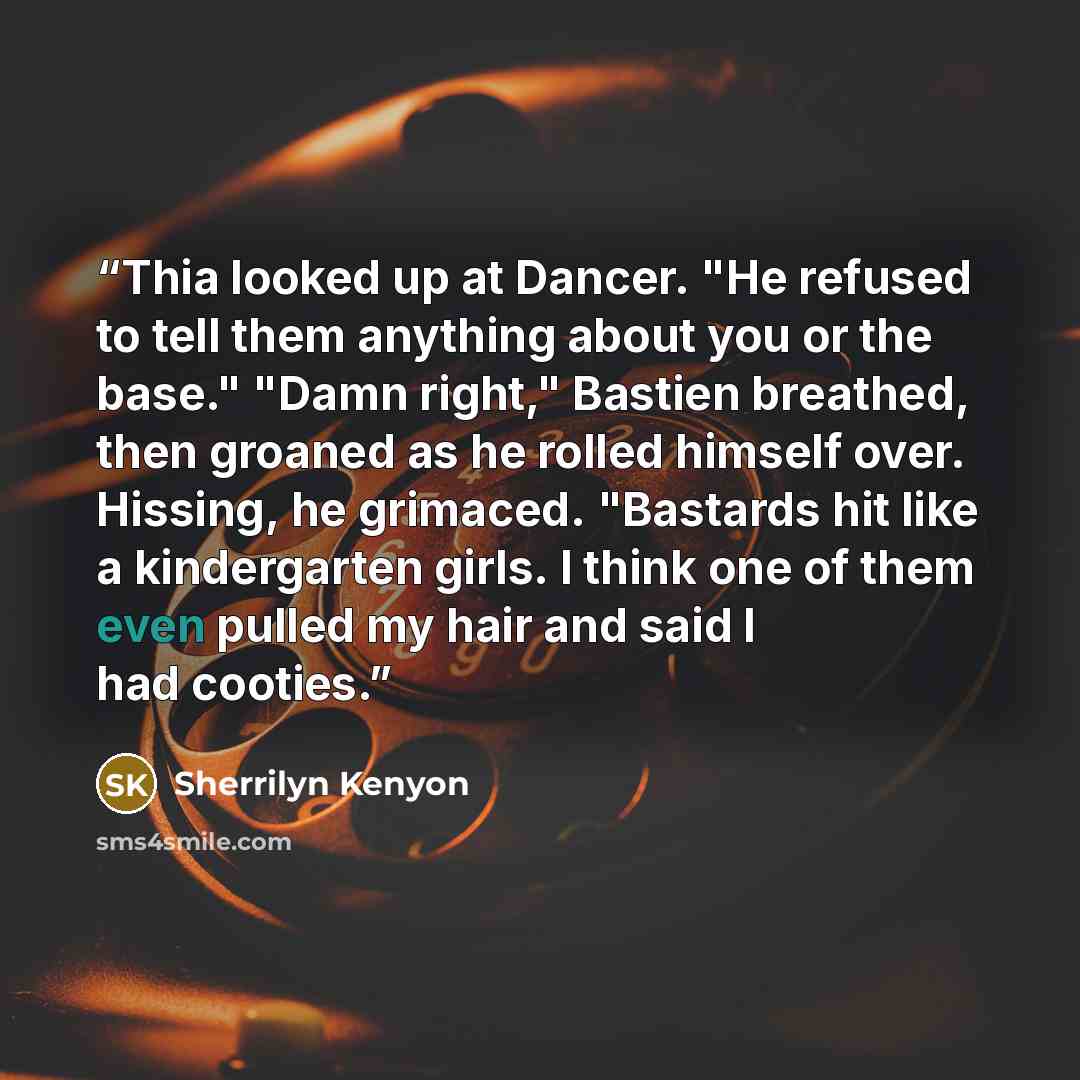 “Thia looked up at Dancer. "He refused to tell them anything about you or the base." "Damn right," Bastien breathed, then groaned as he rolled himself over. Hissing, he grimaced. "Bastards hit like a kindergarten girls. I think one of them even pulled my hair and said I had cooties.” quote by Sherrilyn Kenyon