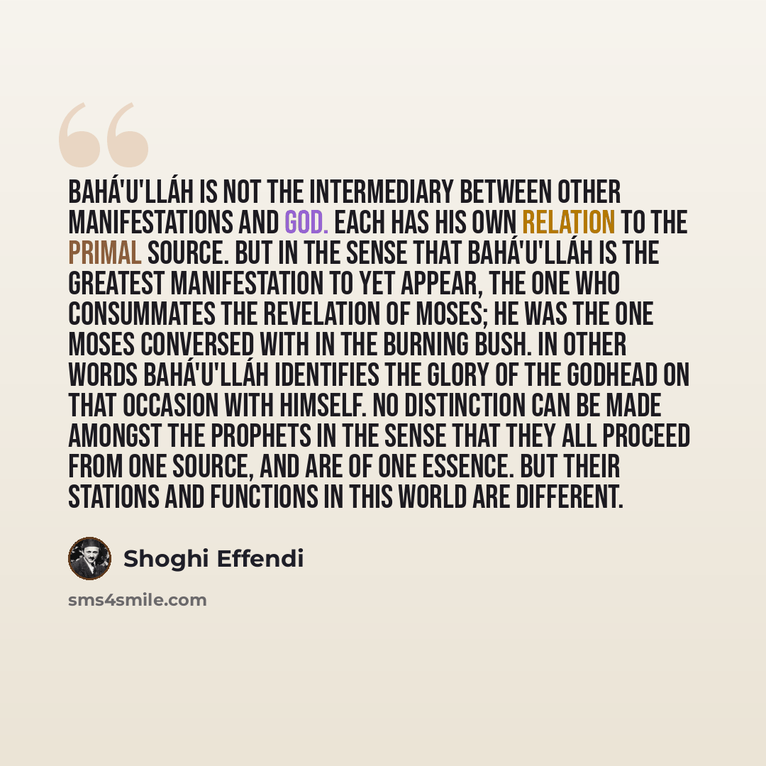 “Bahá'u'lláh is not the Intermediary between other Manifestations and God. Each has His own relation to the Primal Source. But in the sense that Bahá'u'lláh is the greatest Manifestation to yet appear, the One Who consummates the Revelation of Moses; He was the One Moses conversed with in the…” quote by Shoghi Effendi