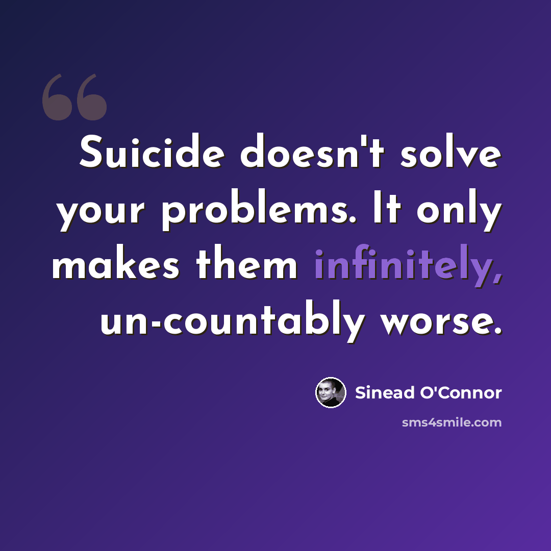 “Suicide doesn't solve your problems. It only makes them infinitely, un-countably worse.” quote by Sinead O'Connor